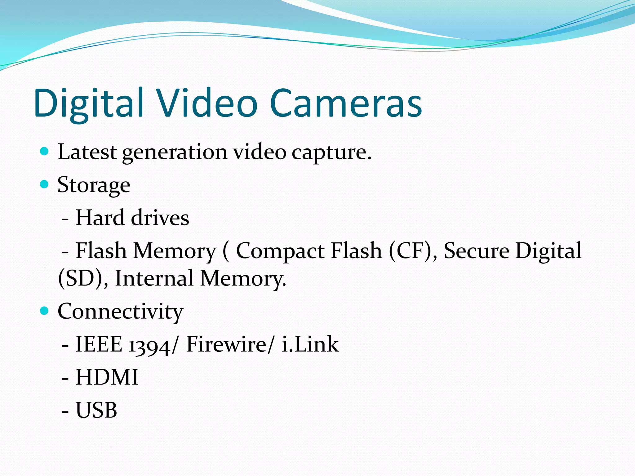Digital Video CamerasLatest generation video capture.Storage      - Hard drives    - Flash Memory ( Compact Flash (CF), Secure Digital (SD), Internal Memory.Connectivity    - IEEE 1394/ Firewire/ i.Link    - HDMI    - USB