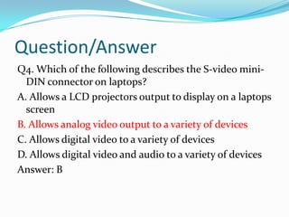 Question/AnswerQ4. Which of the following describes the S-video mini-DIN connector on laptops?A. Allows a LCD projectors output to display on a laptops screenB. Allows analog video output to a variety of devicesC. Allows digital video to a variety of devicesD. Allows digital video and audio to a variety of devicesAnswer: B