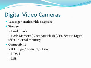 Digital Video CamerasLatest generation video capture.Storage      - Hard drives    - Flash Memory ( Compact Flash (CF), Secure Digital (SD), Internal Memory.Connectivity    - IEEE 1394/ Firewire/ i.Link    - HDMI    - USB