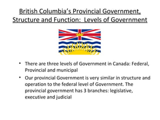 British Columbia’s Provincial Government,
Structure and Function: Levels of Government

• There are three levels of Government in Canada: Federal,
Provincial and municipal
• Our provincial Government is very similar in structure and
operation to the federal level of Government. The
provincial government has 3 branches: legislative,
executive and judicial

 