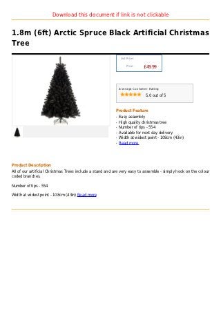 Download this document if link is not clickable


1.8m (6ft) Arctic Spruce Black Artificial Christmas
Tree
                                                               List Price :

                                                                   Price :
                                                                              £49.99



                                                              Average Customer Rating

                                                                              5.0 out of 5



                                                          Product Feature
                                                          q   Easy assembly
                                                          q   High quality christmas tree
                                                          q   Number of tips - 554
                                                          q   Available for next day delivery
                                                          q   Width at widest point - 108cm (43in)
                                                          q   Read more




Product Description
All of our artificial Christmas Trees include a stand and are very easy to assemble - simply hook on the colour
coded branches.

Number of tips - 554

Width at widest point - 108cm (43in) Read more
 