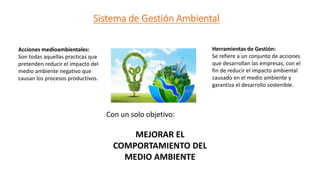 Sistema de Gestión Ambiental
Acciones medioambientales:
Son todas aquellas practicas que
pretenden reducir el impacto del
medio ambiente negativo que
causan los procesos productivos.
Herramientas de Gestión:
Se refiere a un conjunto de acciones
que desarrollan las empresas, con el
fin de reducir el impacto ambiental
causado en el medio ambiente y
garantiza el desarrollo sostenible.
Con un solo objetivo:
MEJORAR EL
COMPORTAMIENTO DEL
MEDIO AMBIENTE
 