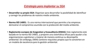 Estrategia para implantar su SGA
• Desarrollar su propio SGA: Organizar para desarrollar la posibilidad de identificar
y corregir los problemas de nuestro medio ambiente.
• Norma ISO 14001: Es una norma internacional que permite a las empresas
demostrar el compromiso asumido con la protección del medio ambiente.
• Reglamento europeo de Ecogestion y Ecoauditoría (EMAS): Este reglamento está
basado en la norma ISO 14001, y propone una sistemática eficaz para ayudar a las
organizaciones a gestionar y mejorar de manera continua su desempeño
ambiental. Sin embargo, EMAS contiene requisitos propios que le convierten en
un modelo de excelencia para la gestión ambiental.
 