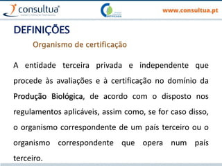 DEFINIÇÕES
A entidade terceira privada e independente que
procede às avaliações e à certificação no domínio da
Produção Biológica, de acordo com o disposto nos
regulamentos aplicáveis, assim como, se for caso disso,
o organismo correspondente de um país terceiro ou o
organismo correspondente que opera num país
terceiro.
Organismo de certificação
 