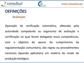DEFINIÇÕES
Operação de verificação sistemática, efetuada pela
autoridade competente ou organismo de avaliação e
certificação no qual foram delegadas essas competências,
com o objetivo de apurar do cumprimento da
regulamentação comunitária, das regras ou procedimentos
nacionais (quando aplicáveis) em matéria do modo de
produção biológico.
Avaliação
 