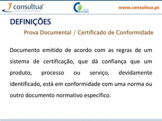 DEFINIÇÕES
Documento emitido de acordo com as regras de um
sistema de certificação, que dá confiança que um
produto, processo ou serviço, devidamente
identificado, está em conformidade com uma norma ou
outro documento normativo específico.
Prova Documental / Certificado de Conformidade
 