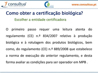 Como obter a certificação biológica?
O primeiro passo requer uma leitura atenta do
regulamento (CE) n.º 834/2007 relativo à produção
biológica e à rotulagem dos produtos biológicos, bem
como, do regulamento (CE) n.º 889/2008 que estabelece
a norma de execução do anterior regulamento, e desta
forma avaliar as condições para ser operador em MPB .
Escolher a entidade certificadora
 
