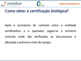 Como obter a certificação biológica?
Após a assinatura do contrato entre a entidade
certificadora e o operador, segue-se o primeiro
controlo onde são verificados os documentos e
efetuada a primeira visita de campo.
 