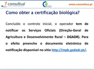 Como obter a certificação biológica?
Concluído o controlo inicial, o operador tem de
notificar os Serviços Oficiais (Direção-Geral de
Agricultura e Desenvolvimento Rural – DGADR). Para
o efeito preenche o documento eletrónico de
notificação disponível no sitio http://mpb.gadadr.pt/.
 
