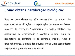 Como obter a certificação biológica?
Para o preenchimento, são necessários os dados do
operador, a localização da exploração, as culturas, áreas,
número de colmeias / animais e os dados relativos ao
organismo de certificação e controlo (nome, data de
assinatura do contrato e do controlo inicial). Após o
preenchimento, o operador deverá enviar uma cópia deste
registo ao organismo de certificação.
 