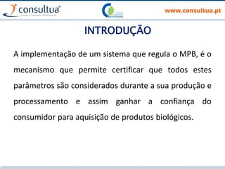 INTRODUÇÃO
A implementação de um sistema que regula o MPB, é o
mecanismo que permite certificar que todos estes
parâmetros são considerados durante a sua produção e
processamento e assim ganhar a confiança do
consumidor para aquisição de produtos biológicos.
 
