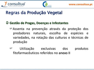 Regras da Produção Vegetal
 Gestão de Pragas, Doenças e Infestantes
Assenta na prevenção através da proteção dos
predadores naturais, escolha de espécies e
variedades, na rotação das culturas e técnicas de
produção
 Utilização exclusivas dos produtos
fitofarmacêuticos referidos no anexo II
 