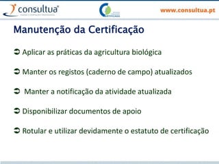 Manutenção da Certificação
 Aplicar as práticas da agricultura biológica
 Manter os registos (caderno de campo) atualizados
 Manter a notificação da atividade atualizada
 Disponibilizar documentos de apoio
 Rotular e utilizar devidamente o estatuto de certificação
 