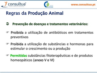 Regras da Produção Animal
 Prevenção de doenças e tratamentos veterinários:
 Proibida a utilização de antibióticos em tratamentos
preventivos
 Proibida a utilização de substâncias e hormonas para
estimular o crescimento ou a produção
 Permitidas substâncias fitoterapêuticas e de produtos
homeopáticos (anexo V e VI)
 