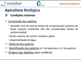 Apicultura Biológica
 Condições mínimas:
 Localização dos apiários
 afastado 3 km de raio de fontes de contaminação (culturas de
baixo impacto ambiental não são consideradas fontes de
contaminação)
 fontes naturais de néctar, melada e pólen
 disponibilidade de água
 Material dos apiários
 Identificação dos apiários (n.º do apicultor e n.º do apiário)
 Origem das abelhas (apis mellifera)
 