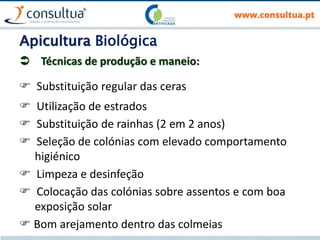 Apicultura Biológica
 Técnicas de produção e maneio:
 Substituição regular das ceras
 Utilização de estrados
 Substituição de rainhas (2 em 2 anos)
 Seleção de colónias com elevado comportamento
higiénico
 Limpeza e desinfeção
 Colocação das colónias sobre assentos e com boa
exposição solar
 Bom arejamento dentro das colmeias
 