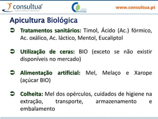 Apicultura Biológica
 Tratamentos sanitários: Timol, Ácido (Ac.) fórmico,
Ac. oxálico, Ac. láctico, Mentol, Eucaliptol
 Utilização de ceras: BIO (exceto se não existir
disponíveis no mercado)
 Alimentação artificial: Mel, Melaço e Xarope
(açúcar BIO)
 Colheita: Mel dos opérculos, cuidados de higiene na
extração, transporte, armazenamento e
embalamento
 