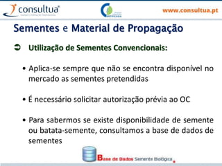 Sementes e Material de Propagação
 Utilização de Sementes Convencionais:
• Aplica-se sempre que não se encontra disponível no
mercado as sementes pretendidas
• É necessário solicitar autorização prévia ao OC
• Para sabermos se existe disponibilidade de semente
ou batata-semente, consultamos a base de dados de
sementes
 