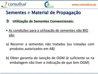 Sementes e Material de Propagação
 Utilização de Sementes Convencionais:
• As condições para a utilização de sementes não BIO
são:
a) Recorrer a sementes não tratadas (ou tratadas com
produtos autorizados em AB)
b) Obter garantia de isenção de OGM (é suficiente se na
embalagem não tiver a indicação de que tem OGM)
 