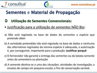 Sementes e Material de Propagação
 Utilização de Sementes Convencionais:
• Justificação para a utilização de sementes NÃO Bio:
a) Não está registada na base de dados de sementes a espécie que
pretende obter
b) A variedade pretendida não está registada na base de dados e nenhuma
das alternativas registadas da mesma espécie é adequada, a autorização
é, por conseguinte, importante para a produção: Justificar porquê
c) O fornecedor não garante a entrega das sementes ou da batata-semente
antes da sementeira ou plantação
d) A semente destina-se a uma das situações: atividades de investigação; a
ensaios de campo em pequena escala; a fins de conservação varietal.
 