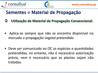 Sementes e Material de Propagação
 Utilização de Material de Propagação Convencional:
• Aplica-se sempre que não se encontra disponível no
mercado o propagação vegetal pretendido
• Deve ser comunicado ao OC as espécies e quantidades
pretendidas, no entanto, não é necessária autorização
prévia, nem é necessário que as plantas sejam não
tratadas.
 