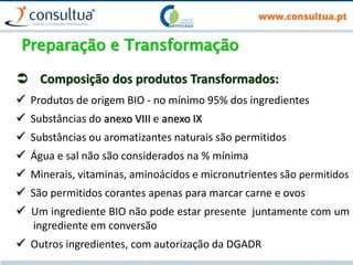 Preparação e Transformação
 Composição dos produtos Transformados:
 Produtos de origem BIO - no mínimo 95% dos ingredientes
 Substâncias do anexo VIII e anexo IX
 Substâncias ou aromatizantes naturais são permitidos
 Água e sal não são considerados na % mínima
 Minerais, vitaminas, aminoácidos e micronutrientes são permitidos
 São permitidos corantes apenas para marcar carne e ovos
 Um ingrediente BIO não pode estar presente juntamente com um
ingrediente em conversão
 Outros ingredientes, com autorização da DGADR
 