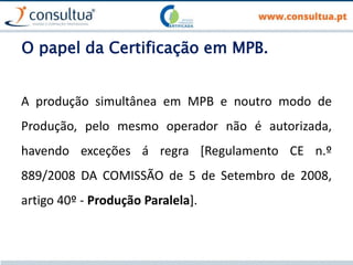 O papel da Certificação em MPB.
A produção simultânea em MPB e noutro modo de
Produção, pelo mesmo operador não é autorizada,
havendo exceções á regra [Regulamento CE n.º
889/2008 DA COMISSÃO de 5 de Setembro de 2008,
artigo 40º - Produção Paralela].
 