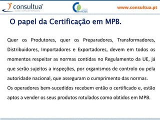 O papel da Certificação em MPB.
Quer os Produtores, quer os Preparadores, Transformadores,
Distribuidores, Importadores e Exportadores, devem em todos os
momentos respeitar as normas contidas no Regulamento da UE, já
que serão sujeitos a inspeções, por organismos de controlo ou pela
autoridade nacional, que asseguram o cumprimento das normas.
Os operadores bem-sucedidos recebem então o certificado e, estão
aptos a vender os seus produtos rotulados como obtidos em MPB.
 