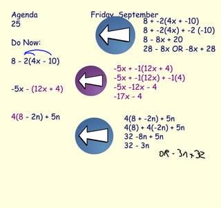 Agenda Friday, September 25 Do Now: 8 - 2(4x - 10) -5x  - (12x + 4) 4(8  - 2n) + 5n 8 + -2(4x + -10) 8 + -2(4x) + -2 (-10) 8 - 8x + 20 28 - 8x OR -8x + 28 -5x + -1(12x + 4) -5x + -1(12x) + -1(4) -5x -12x - 4 -17x - 4 4(8 + -2n) + 5n 4(8) + 4(-2n) + 5n 32 -8n + 5n 32 - 3n 