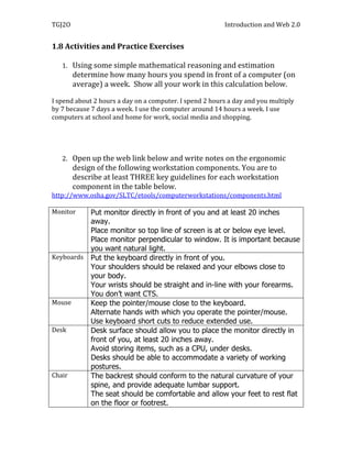 TGJ2O                                                    Introduction and Web 2.0


1.8 Activities and Practice Exercises

   1. Using some simple mathematical reasoning and estimation
        determine how many hours you spend in front of a computer (on
        average) a week. Show all your work in this calculation below.

I spend about 2 hours a day on a computer. I spend 2 hours a day and you multiply
by 7 because 7 days a week. I use the computer around 14 hours a week. I use
computers at school and home for work, social media and shopping.




   2. Open up the web link below and write notes on the ergonomic
        design of the following workstation components. You are to
        describe at least THREE key guidelines for each workstation
        component in the table below.
http://www.osha.gov/SLTC/etools/computerworkstations/components.html

Monitor      Put monitor directly in front of you and at least 20 inches
             away.
             Place monitor so top line of screen is at or below eye level.
             Place monitor perpendicular to window. It is important because
             you want natural light.
Keyboards    Put the keyboard directly in front of you.
             Your shoulders should be relaxed and your elbows close to
             your body.
             Your wrists should be straight and in-line with your forearms.
             You don’t want CTS.
Mouse        Keep the pointer/mouse close to the keyboard.
             Alternate hands with which you operate the pointer/mouse.
             Use keyboard short cuts to reduce extended use.
Desk         Desk surface should allow you to place the monitor directly in
             front of you, at least 20 inches away.
             Avoid storing items, such as a CPU, under desks.
             Desks should be able to accommodate a variety of working
             postures.
Chair        The backrest should conform to the natural curvature of your
             spine, and provide adequate lumbar support.
             The seat should be comfortable and allow your feet to rest flat
             on the floor or footrest.
 