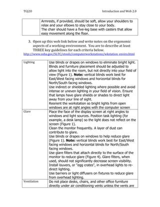 TGJ2O                                                   Introduction and Web 2.0


              Armrests, if provided, should be soft, allow your shoulders to
              relax and your elbows to stay close to your body.
              The chair should have a five-leg base with casters that allow
              easy movement along the floor.

   3. Open up this web link below and write notes on the ergonomic
      aspects of a working environment. You are to describe at least
      THREE key guidelines for each criteria below.
http://www.osha.gov/SLTC/etools/computerworkstations/wkstation_enviro.html

Lighting           Use blinds or drapes on windows to eliminate bright light.
                   Blinds and furniture placement should be adjusted to
                   allow light into the room, but not directly into your field of
                   view (Figure 1). Note: vertical blinds work best for
                   East/West facing windows and horizontal blinds for
                   North/South facing windows.  
                   Use indirect or shielded lighting where possible and avoid
                   intense or uneven lighting in your field of vision. Ensure
                   that lamps have glare shields or shades to direct light
                   away from your line of sight.  
                   Reorient the workstation so bright lights from open
                   windows are at right angles with the computer screen
Glare              Place the face of the display screen at right angles to
                   windows and light sources. Position task lighting (for
                   example, a desk lamp) so the light does not reflect on the
                   screen (Figure 1). 
                   Clean the monitor frequently. A layer of dust can
                   contribute to glare. 
                   Use blinds or drapes on windows to help reduce glare
                   (Figure 1). Note: vertical blinds work best for East/West
                   facing windows and horizontal blinds for North/South
                   facing windows. 
                   Use glare filters that attach directly to the surface of the
                   monitor to reduce glare (Figure 4). Glare filters, when
                   used, should not significantly decrease screen visibility.
                   Install louvers, or "egg crates", in overhead lights to re-
                   direct lighting. 
                   Use barriers or light diffusers on fixtures to reduce glare
                   from overhead lighting.
Ventilation        Do not place desks, chairs, and other office furniture
                   directly under air conditioning vents unless the vents are
 