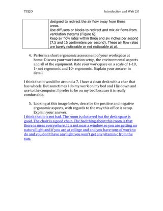 TGJ2O                                               Introduction and Web 2.0


                designed to redirect the air flow away from these
                areas. 
                Use diffusers or blocks to redirect and mix air flows from
                ventilation systems (Figure 6).
                Keep air flow rates within three and six inches per second
                (7.5 and 15 centimeters per second). These air flow rates
                are barely noticeable or not noticeable at all.

   4. Perform a short ergonomic assessment of your workspace at
      home. Discuss your workstation setup, the environmental aspects
      and all of the equipment. Rate your workspace on a scale of 1-10,
      1- not ergonomic and 10- ergonomic. Explain your answer in
      detail.

I think that it would be around a 7. I have a clean desk with a char that
has wheels. But sometimes I do my work on my bed and I lie down and
use to the computer. I prefer to be on my bed because it is really
comfortable.

    5. Looking at this image below, describe the positive and negative
       ergonomic aspects, with regards to the way this office is setup.
       Explain your answer.
I think that it is not bad. The room is cluttered but the desk space is
good. The chair is a good chair. The bad thing about this room is that
there is mess everywhere. It is not near a window so you are getting no
natural light and if you are at college and and you have tons of work to
do and you don’t have any light you won’t get any vitamin c from the
sun.
 