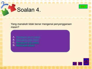 EXIT
      Soalan 4.

Yang manakah tidak benar mengenai penyenggaraan
mesin?


 A.   Mengganti jarum mesin
 B.   Mengganti roda mesin
 C.   Mengganti tali mesin
 D.   Meminyak mesin
 