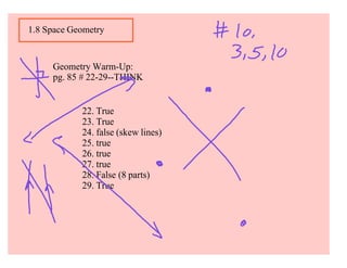 1.8 Space Geometry



     Geometry Warm-Up:
     pg. 85 # 22-29--THINK


            22. True
            23. True
            24. false (skew lines)
            25. true
            26. true
            27. true
            28. False (8 parts)
            29. True
 