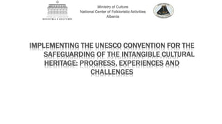 IMPLEMENTING THE UNESCO CONVENTION FOR THE
SAFEGUARDING OF THE INTANGIBLE CULTURAL
HERITAGE: PROGRESS, EXPERIENCES AND
CHALLENGES
Ministry of Culture
National Center of Folkloristic Activities
Albania
 