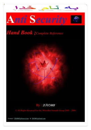 Anti Security
Hand Book ;Complete Reference




                                  By : ZXO003
         © All Rights Reserved For Int. WhiteHat Nomads Group 2005 – 2006


Connect : ZXO003@Noavar.com & ZXO003@Gmail.com
 