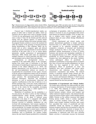 3                                       Pak Vet J, 2012, 32(1): 1-9.




Fig. 1: Normal structure of voltage sensitive sodium channels (VSSCs). Depolarization opens VSSCs and sodium enters the cell. To limit sodium
entry and depolarization length, VSSCs inactivate and must return to a “resting” state before reopening. Pyrethroids delay inactivation of VSSCs and
allow continued sodium flux i.e., closed resting state remain opened and inactivation is not carried out (Shafer et al., 2005).

     Classical type I (fertility/reproduction) studies use                   cyclopropane of permethrin, while for trans-position an
groups of either male or female test rabbits, which are                      esterase is involved. In case of cypermethrin both isomers
exposed to the test agent with a series of dosages (usually                  need esterase for hydrolysis (Holden, 1979). In either case,
3 levels) for one gametogenic cycle (60-80 days for the                      due to oxidative stress reactive oxygen species are
male or about 15 days for the female) and then allowed                       produced which can cause cellular damage (Shashikumar
mating with the opposite partners. If treated female                         and Rajini, 2010).
animals are allowed mating with normal untreated males,                           Current experimental and clinical studies with
the pregnant females continue to receive the treatment for                   animals demonstrated pyrethoids to hamper endocrine
either the duration of the gestation or beyond parturition                   functions (Sun et al., 2007). Study of compounds which
during breastfeeding to their offspring. Males can be                        are suspected to be endocrine disrupters requires
treated with an active mutagenic agent and allowed                           comparative evaluation of structural and biochemical
mating with normal untreated females to test the chemical                    changes produced by them in the body. Among such
sensitivity of the germ cells in vivo at various phases                      parameters include measurements of levels of various
(premeiotic, meiotic, postmeiotic) of spermatogenesis                        hormones and enzymes and intermediate metabolites of
(McClusky, 2008). Mostly adult males are subjected to                        the compounds (Kumar et al., 2007). Therefore effects of
multiple exposures to various pesticides and other toxins                    pyrethroids on steroid hormones and their enzymes/
and carcinogens such as diesel fumes and cadmium.                            receptors have been addressed in this article. Similarly
     Teratogenicity or developmental toxicity is                             various pathological effects of pyrethroids on
comprised of the unfavorable effects on the conceptus,                       reproductive performance of non-target species of animals
starting from initial steps of fertilization to the final                    have been reviewed and possible pathogenesis for those
achievement of morphological organization and functional                     effects has been suggested in this article. Histo-
potential of the subject (Brannen et al., 2010). The                         pathological effects of pyrethroids on testes and
gametes (spermatozoa, ova), the fertilized ovum and the                      epididymis have been correlated with altered sperm
pre and post-implantation embryos are sensitive to                           characteristics and reductions in sperm counts,
exceptionally low concentration of toxic agents. Toxicity                    testosterone concentration and fertility. The reduced
at the pre and post-implantation embryo may be elicited as                   fertility in pyrethoid exposed female animals has also
embryo lethality or mild to severe dysmorpho-genesis in                      been discussed with relation to pathological effects on
organ system(s). The dysmorpho-genesis results in                            uterus, ovaries and hormonal influences. A brief account
structural deformities, functional and biochemical                           of teratogenecity and fetotoxicity effects of pyrethroid
alterations as well as psychosomatic, behavioral and                         exposed animals has also been presented.
cognitive insufficiencies at the time of delivery or in a
definite postnatal stage. In the past, mostly emphasized to                  Presentation of Experimental and Clinical Studies:
examine the effects of toxic agents on the female to study                   The modern gene technology has made possible the study
her role as the vehicle for the susceptible, developing                      of structure and function of steroid receptors (Gustafsson
embryo. Such type of study is called segment II or                           et al., 1990). This subgroup of nuclear receptors is
teratogenic study (Ahmad, 2010).                                             comprised of estrogen receptor, endrogen receptor,
     Metabolism of xenobiotics into the metabolites is a                     thyroid hormone receptor, retinoic acid receptors and
two-step process; the phase I carries out their hydrolysis/                  orphan (unknown) ligand receptors. The characteristically
oxidation/reduction mainly through cytochrome P450                           conserved nuclear receptor region is DNA binding domain
enzyme, whereas in the phase II hydroxyl group                               (DBD). Proteins on the carboxy terminous bear ligand
(introduced in the phase I) is conjugated with charged                       binding domain (LBD), which is another significant
amino acid/sulfate/methyl groups (Kumar et al., 2007).                       region of nuclear receptors (Truss and Beat, 1993).
Enzymes involved in xenobiotic metabolism are also                           Studies using receptor mediated luciferase gene assays
involved with steroidogenesis. Such enzyme regulation of                     have speculated that variety of pyrethroids and their
steroid hormones has made them susceptible to xenobiotics                    metabolites disrupt the function of multiple nuclear
such as pyrethroids. For example some phase I metabolized                    hormone receptors and thus have the potential to affect the
estrogens have been detected in certain tumors. Catalyzing                   endocrine and reproductive functions in humans (Du et
activity of metabolizing enzymes is distributed by some                      al., 2010). Postnatal oral administration of 20 mg kg-1
xenobiotics such as pyrethroids. For instance oxidase                        cypermethrin to adolescent male ICR mice increased
cleaves the ester bond of parent pyrethroid for cis-disturbed                hepatic activities of antioxidant enzymes but decreased
 