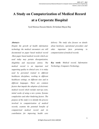 ISSN: 2277 – 9043
                                              International Journal of Advanced Research in Computer Science and Electronics Engineering
                                                                                                            Volume 1, Issue 4, June 2012




  A Study on Computerization of Medical Record
                                at a Corporate Hospital
                            Syed Murtuza Hussain Bakshi, Dr.Sesham Mayuri Raj




Abstract:-                                                          delivery. The study also focuses on details
Despite the growth of health information                            about hardware, operational procedure and
technology the medical encounters are still                         other        important          facts       pertaining           to
documented on paper based medical record                            computerization of medical records.
.Most paper based medical records which are
used today may pertain disorganization,
illegibility        and    inaccurate     entries.       The        Key words: Medical record, Information
medical        record      is   an      important        tool       Technology, Computers Technology.
supporting quality in clinical care; it is today
used by personnel trained in different
healthcare disciplines, working in different
healthcare settings, on different sites and in
different languages. There are common
factors that impede the adoption of electronic
medical record which include start-up costs,
initial weeks of using a new system, Systems
complexities and other hindering factors. The
purpose of the study is to identify the process
involved       in     computerization         of    medical
records, examine the potential benefits of
computerized          medical        record        and     its
contribution         for    improving      health        care

                                                                                                                                      1
                                           All Rights Reserved © 2012 IJARCSEE
 