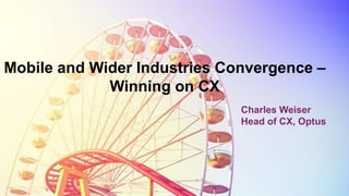 Mobile and Wider Industries Convergence –
Winning on CX
Charles Weiser
Head of CX, Optus
 