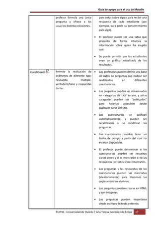 Guía de apoyo para el uso de Moodle

               profesor formula una única           para votar sobre algo o para recibir una
               pregunta y ofrece a los              respuesta de cada estudiante (por
               usuarios distintas elecciones.       ejemplo, para pedir su consentimiento
                                                    para algo).

                                                •   El profesor puede ver una tabla que
                                                    presenta de forma intuitiva la
                                                    información sobre quién ha elegido
                                                    qué.

                                                •   Se puede permitir que los estudiantes
                                                    vean un gráfico actualizado de los
                                                    resultados.

Cuestionario   Permite la realización de •          Los profesores pueden definir una base
               exámenes de diferente tipo:          de datos de preguntas que podrán ser
               respuesta           múltiple,        reutilizadas      en        diferentes
               verdadero/falso y respuestas         cuestionarios.
               cortas.
                                             •      Las preguntas pueden ser almacenadas
                                                    en categorías de fácil acceso, y estas
                                                    categorías pueden ser "publicadas"
                                                    para hacerlas accesibles desde
                                                    cualquier curso del sitio.

                                                •   Los      cuestionarios se  califican
                                                    automáticamente, y pueden ser
                                                    recalificados si se modifican las
                                                    preguntas.

                                                •   Los cuestionarios pueden tener un
                                                    límite de tiempo a partir del cual no
                                                    estarán disponibles.

                                                •   El profesor puede determinar si los
                                                    cuestionarios pueden ser resueltos
                                                    varias veces y si se mostrarán o no las
                                                    respuestas correctas y los comentarios.

                                                •   Las preguntas y las respuestas de los
                                                    cuestionarios pueden ser mezcladas
                                                    (aleatoriamente) para disminuir las
                                                    copias entre los alumnos.

                                                •   Las preguntas pueden crearse en HTML
                                                    y con imágenes.

                                                •   Las preguntas pueden importarse
                                                    desde archivos de texto externos.

               EUITIO - Universidad de Oviedo | Ana Teresa González de Felipe     17
 