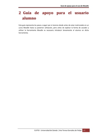 Guía de apoyo para el uso de Moodle



2 Guía de apoyo para el usuario
  alumno
Esta guía representa los pasos a seguir por el alumno desde antes de estar matriculado en un
curso Moodle hasta su posterior utilización, pero antes de explicar la forma de acceder y
utilizar la herramienta Moodle es necesario introducir brevemente al alumno en dicha
herramienta.




                    EUITIO - Universidad de Oviedo | Ana Teresa González de Felipe   27
 