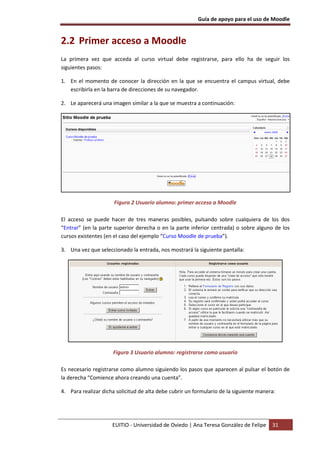 Guía de apoyo para el uso de Moodle


2.2 Primer acceso a Moodle
La primera vez que acceda al curso virtual debe registrarse, para ello ha de seguir los
siguientes pasos:

1. En el momento de conocer la dirección en la que se encuentra el campus virtual, debe
   escribirla en la barra de direcciones de su navegador.

2. Le aparecerá una imagen similar a la que se muestra a continuación:




                      Figura 2 Usuario alumno: primer acceso a Moodle

El acceso se puede hacer de tres maneras posibles, pulsando sobre cualquiera de los dos
“Entrar” (en la parte superior derecha o en la parte inferior centrada) o sobre alguno de los
cursos existentes (en el caso del ejemplo “Curso Moodle de prueba”).

3. Una vez que seleccionado la entrada, nos mostrará la siguiente pantalla:




                     Figura 3 Usuario alumno: registrarse como usuario

Es necesario registrarse como alumno siguiendo los pasos que aparecen al pulsar el botón de
la derecha “Comience ahora creando una cuenta”.

4. Para realizar dicha solicitud de alta debe cubrir un formulario de la siguiente manera:




                     EUITIO - Universidad de Oviedo | Ana Teresa González de Felipe     31
 