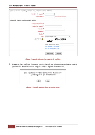 Guía de apoyo para el uso de Moodle




                      Figura 4 Usuario alumno: formulario de registro

5. Una vez se haya realizado el registro, no necesita más que introducir su nombre de usuario
   y contraseña. A continuación le pregunta si desea ingresar en dicho curso.




                       Figura 5 Usuario alumno: inscripción en curso




    32   Ana Teresa González de Felipe | EUITIO - Universidad de Oviedo
 