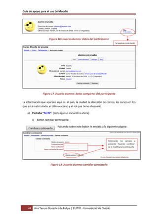 Guía de apoyo para el uso de Moodle




                          Figura 16 Usuario alumno: datos del participante
                                                                                    Se explicará más tarde




                    Figura 17 Usuario alumno: datos completos del participante

La información que aparece aquí es: el país, la ciudad, la dirección de correo, los cursos en los
que está matriculado, el último acceso y el rol que tiene el usuario.

    a) Pestaña “Perfil”: (en la que se encuentra ahora)

         i)     Botón cambiar contraseña:

                                 Pulsando sobre este botón le enviará a la siguiente página:



                                                                            Rellenando los campos y
                                                                            pulsando “Guardar cambios”,
                                                                            se le modificará la contraseña.




                           Figura 18 Usuario alumno: cambiar contraseña




    44        Ana Teresa González de Felipe | EUITIO - Universidad de Oviedo
 