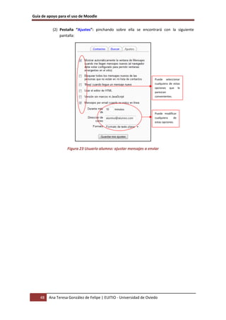 Guía de apoyo para el uso de Moodle


           (2) Pestaña “Ajustes”: pinchando sobre ella se encontrará con la siguiente
               pantalla:




                                                                     Puede seleccionar
                                                                     cualquiera de estas
                                                                     opciones que le
                                                                     parezcan
                                                                     convenientes.




                                                                     Puede modificar
                                                                     cualquiera    de
                                                                     estas opciones.




                   Figura 23 Usuario alumno: ajustar mensajes a enviar




    48   Ana Teresa González de Felipe | EUITIO - Universidad de Oviedo
 