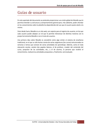 Guía de apoyo para el uso de Moodle



Guías de usuario
En este apartado del documento se pretende proporcionar una visión global de Moodle que le
permita entender su estructura y comportamiento general para, más adelante, poder ahondar
en los conocimientos sobre la plataforma dependiendo del uso que el usuario quiera darle a la
misma.

Visto desde fuera, Moodle es un sitio web, con soporte para el registro de usuarios, en los que
cada usuario puede adoptar un rol que le permite interactuar de distintas maneras con la
propia herramienta Moodle o con el resto de usuarios.

Una primera idea sobre Moodle es concebirlo como algo similar al sistema de enseñanza
tradicional, en el que un año lectivo consta de varias asignaturas (los cursos) estructuradas en
semanas o temas que constan de varias actividades de aprendizaje. Además, como en toda
educación escolar, existen dos papeles básicos, el de profesor, creador del contenido del
curso, propulsor de las actividades, etc., y el de alumno, la persona que recibirá el
conocimiento, realizará las actividades propuestas y, finalmente, será evaluado.




                     EUITIO - Universidad de Oviedo | Ana Teresa González de Felipe     5
 