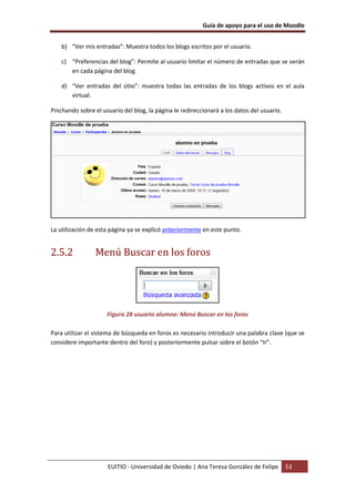 Guía de apoyo para el uso de Moodle


    b) “Ver mis entradas”: Muestra todos los blogs escritos por el usuario.

    c) “Preferencias del blog”: Permite al usuario limitar el número de entradas que se verán
       en cada página del blog.

    d) “Ver entradas del sitio”: muestra todas las entradas de los blogs activos en el aula
       virtual.

Pinchando sobre el usuario del blog, la página le redireccionará a los datos del usuario.




La utilización de esta página ya se explicó anteriormente en este punto.


2.5.2            Menú Buscar en los foros




                     Figura 28 usuario alumno: Menú Buscar en los foros

Para utilizar el sistema de búsqueda en foros es necesario introducir una palabra clave (que se
considere importante dentro del foro) y posteriormente pulsar sobre el botón “Ir”.




                     EUITIO - Universidad de Oviedo | Ana Teresa González de Felipe         53
 