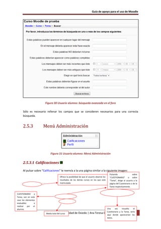 Guía de apoyo para el uso de Moodle




                         Figura 30 Usuario alumno: búsqueda avanzada en el foro

      Sólo es necesario rellenar los campos que se consideren necesarios para una correcta
      búsqueda.


      2.5.3            Menú Administración




                              Figura 31 Usuario alumno: Menú Administración


      2.5.3.1 Calificaciones

      Al pulsar sobre “Calificaciones” le reenvía a la una página similar a la siguiente imagen:
                                                                                            Pulsando                  sobre
                                      Ofrece la posibilidad de que el usuario observe los   “CUESTIONARIO” o sobre
                                      resultados de los demás cursos en los que está        “Tarea”, dirige al usuario a la
                                      matriculado.                                          página del Cuestionario o de la
                                                                                            Tarea respectivamente.


CUESTIONARIO     y
Tarea, son en este
caso los elementos
evaluables       a
realizar   por  el
alumno.                                                                                 Una     vez     resuelto    el
                                                                                        Cuestionario y la Tarea, sería
                          Media total delUniversidad
                            EUITIO - curso             de Oviedo | Ana Teresa         González de Felipe 55
                                                                                        aquí donde aparecerían los
                                                                                        datos.
 