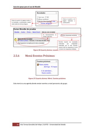 Guía de apoyo para el uso de Moodle




                                                                                         Envía al usuario a la
Envía al usuario a la página similar a                                                   página explicada a
la mostrada a continuación, donde                                                        continuación.
están todos los temas antiguos.




                                                     Su funcionamiento      es
                                                     similar al del foro.



                                                                                 Permite mostrar las novedades
                                                                                 ordenadas       por      antigüedad,
                                                                                 ordenadas por la más reciente,
                                                                                 mostrar sólo las respuestas en rama
                                                                                 o mostrar las respuestas anidadas.
                                         Figura 36 Usuario alumno: novedades


   2.5.6                   Menú Eventos Próximos




                                 Figura 37 Usuario alumno: Menú Eventos próximos

   Este menú es una agenda donde anotar eventos a nivel personal o de grupo.




         58      Ana Teresa González de Felipe | EUITIO - Universidad de Oviedo
 