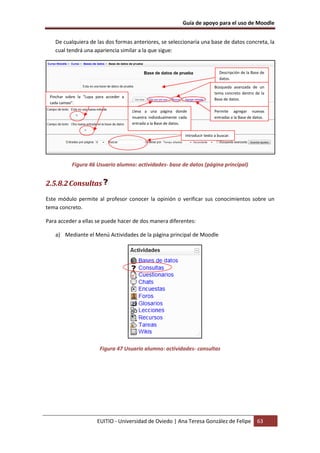Guía de apoyo para el uso de Moodle


   De cualquiera de las dos formas anteriores, se seleccionaría una base de datos concreta, la
   cual tendrá una apariencia similar a la que sigue:


                                                                                       Descripción de la Base de
                                                                                       datos.
                                                                                     Búsqueda avanzada de un
                                                                                     tema concreto dentro de la
 Pinchar sobre la “Lupa para acceder a
                                                                                     Base de datos.
 cada campo”.
                                         Lleva a una página donde                    Permite agregar nuevas
                                         muestra individualmente cada                entradas a la Base de datos.
                                         entrada a la Base de datos.

                                                                    Introducir texto a buscar.




            Figura 46 Usuario alumno: actividades- base de datos (página principal)


2.5.8.2 Consultas
Este módulo permite al profesor conocer la opinión o verificar sus conocimientos sobre un
tema concreto.

Para acceder a ellas se puede hacer de dos manera diferentes:

   a) Mediante el Menú Actividades de la página principal de Moodle




                         Figura 47 Usuario alumno: actividades- consultas




                        EUITIO - Universidad de Oviedo | Ana Teresa González de Felipe                      63
 
